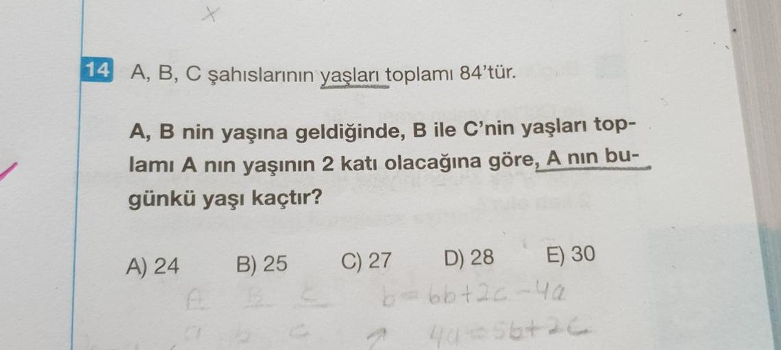 14 A, B, C şahıslarının yaşları toplamı 84'tür.
A, B nin yaşına geldiğinde, B ile C'nin yaşları top-
lamı A nın yaşının 2 katı olacağına göre, A nin bu-
günkü yaşı kaçtır?
A) 24
B) 25
ABE
C) 27
E) 30
D) 28
b=6b+2c-4a
27 40=56+26