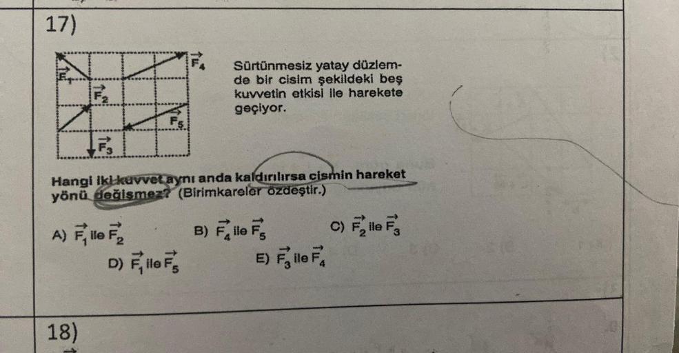 17)
#
Fs
Hangi iki-kuvvet aynı anda kaldırılırsa cismin hareket
yönü değişmez? (Birimkareler özdeştir.)
A) Flo F₂
18)
Sürtünmesiz yatay düzlem-
de bir cisim şekildeki beş
kuvvetin etkisi ile harekete
geçiyor.
D) Fille F's
B) File F
E) Fle
F₁
C) Fille F