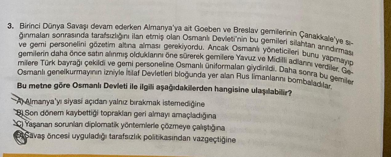 3. Birinci Dünya Savaşı devam ederken Almanya'ya ait Goeben ve Breslav gemilerinin Çanakkale'ye si-
Ive gemi personelini gözetim altına alması gerekiyordu. Ancak Osmanlı yöneticileri bunu yapmayıp
ğınmaları sonrasında tarafsızlığını ilan etmiş olan Osmanlı