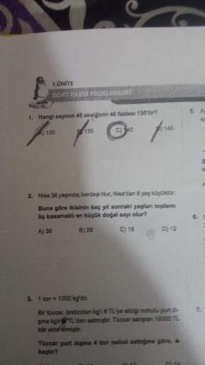 1.UNITE
DORT ISLEM PROBLEMLERİ
1. Hangi sayının 45 eksiğinin 40 fazlası 135ir?
A) 130
8135
C)340
fres
2. Nisa 36 yaşında; kardeşi Nur, Nisa'dan 8 yaş küçüktür.
Buna göre ikisinin kaç yıl sonraki yaşlan toplam
üç basamaklı en küçük doğal sayı olur?
A) 36
B)