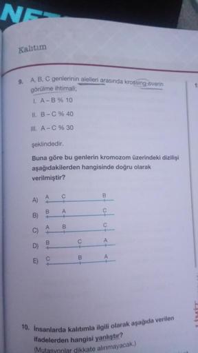 NE
Kalıtım
9. A, B, C genlerinin alelleri arasında krossing-overin
görülme ihtimali;
I. A-B % 10
II. B-C % 40
III. A-C % 30
şeklindedir.
Buna göre bu genlerin kromozom üzerindeki dizilişi
aşağıdakilerden hangisinde doğru olarak
verilmiştir?
A)
B)
C)
D)
E)