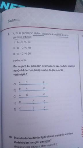 NE
Kalıtım
9. A, B, C genlerinin alelleri arasında krossing-overin
görülme ihtimali;
I. A-B % 10
II. B-C % 40
III. A-C % 30
şeklindedir.
Buna göre bu genlerin kromozom üzerindeki dizilişi
aşağıdakilerden hangisinde doğru olarak
verilmiştir?
A)
B)
C)
D)
E)
