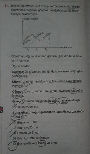31. Biyoloji öğretmeni, soluk alıp verme sırasında akciğer
hacmindeki değişimi gösteren aşağıdaki grafiği öğren-
cileriyle paylaşmıştır.
Akciğer hacmi
Alma
4
verme
alma
▸ Zaman
tą 13
Öğretmen, öğrencilerinden grafikle ilgili yorum yapma-
larını istemiştir.