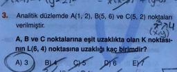 3. Analitik düzlemde A(1, 2), B(5, 6) ve C(5, 2) noktaları
verilmiştir.
774
(x,y)
A, B ve C noktalarına eşit uzaklıkta olan K noktası-
nın L(6, 4) noktasına uzaklığı kaç birimdir?
A) 3
B) A
CY5 D16 EXT
C)