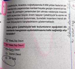 da
ar
1. Çatalhöyük, Anadolu coğrafyasında 2.000 yıldan fazla bir za-
manda köy yaşamından kentsel hayata geçişin önemli bir ka-
nıtıdır. İlk yerleşim yerlerinden biri olması nedeniyle insanlık
tarihi açısından büyük önem taşıyan Çatalhöyük'te ezme ve
öğütme taşlarının bulunması, buradaki insanların kendi ek-
mek ihtiyaçlarını karşıladıklarını göstermektedir.
Buna göre Çatalhöyük'teki buluntuların aşağıdaki dö-
nemlerin hangisinin aydınlatılmasına katkı sağladığı söy-
lenebilir?
A) Eski Taş Devri
B) Yeni Taş Devri
C) Tunç Devri
D) Demir Devri
E) İlk Çağ
5.
tchillen doumnek
Tai aukur tos