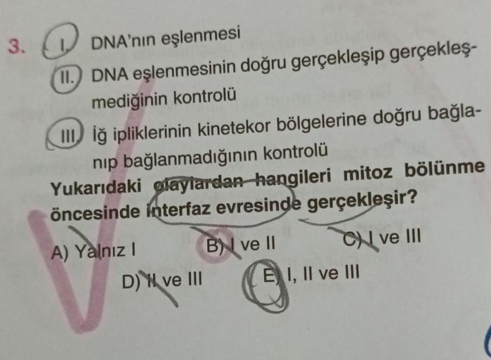 3.
Q
DNA'nın eşlenmesi
11. DNA eşlenmesinin doğru gerçekleşip gerçekleş-
mediğinin kontrolü
IIIiğ ipliklerinin kinetekor bölgelerine doğru bağla-
nip bağlanmadığının kontrolü
Yukarıdaki olaylardan hangileri mitoz bölünme
öncesinde interfaz evresinde gerçek