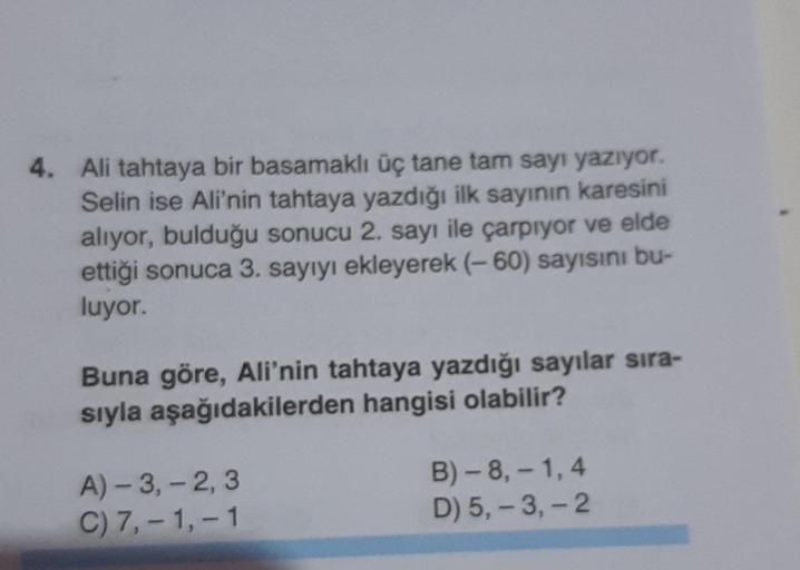 4. Ali tahtaya bir basamaklı üç tane tam sayı yazıyor.
Selin ise Ali'nin tahtaya yazdığı ilk sayının karesini
alıyor, bulduğu sonucu 2. sayı ile çarpıyor ve elde
ettiği sonuca 3. sayıyı ekleyerek (-60) sayısını bu-
luyor.
Buna göre, Ali'nin tahtaya yazdığı