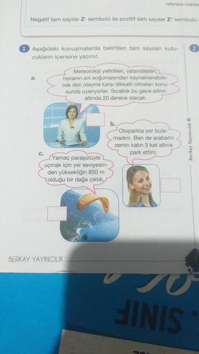 Negatif tam sayılar Z- sembolü ile pozitif tam sayılar Z* sembolü
1 Aşağıdaki konuşmalarda belirtilen tam sayıları kutu-
cukların içerisine yazınız.
a.
referans noktas
Meteoroloji yetkilileri, vatandaşları,
havanın ani soğumasından kaynaklanabile-
cek don