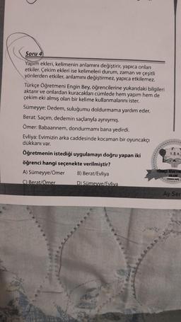 Soru 4
Yapım ekleri, kelimenin anlamını değiştirir, yapıca onları
etkiler. Çekim ekleri ise kelimeleri durum, zaman ve çeşitli
yönlerden etkiler, anlamını değiştirmez, yapıca etkilemez.
Türkçe Öğretmeni Engin Bey, öğrencilerine yukarıdaki bilgileri
aktarır ve onlardan kuracakları cümlede hem yapım hem de
çekim eki almış olan bir kelime kullanmalarını ister.
Sümeyye: Dedem, suluğumu doldurmama yardım eder.
Berat: Saçım, dedemin saçlarıyla aynıymış.
Ömer: Babaannem, dondurmamı bana yedirdi.
Evliya: Evimizin arka caddesinde kocaman bir oyuncakçı
dükkanı var.
Öğretmenin istediği uygulamayı doğru yapan iki
öğrenci hangi seçenekte verilmiştir?
A) Sümeyye/Ömer
B) Berat/Evliya
C) Berat/Ömer
D) Sümeyve/Evliva
***
T.0.A.
Ay Ser