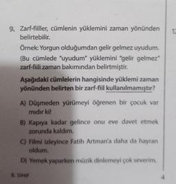 9. Zarf-fiiller, cümlenin yüklemini zaman yönünden 12
belirtebilir.
Örnek: Yorgun olduğumdan gelir gelmez uyudum.
(Bu cümlede "uyudum” yüklemini "gėlir gelmez"
zarf-fiili zaman bakımından belirtmiştir.
Aşağıdaki cümlelerin hangisinde yüklemi zaman
yönünden belirten bir zarf-fiil kullanılmamıştır?
A) Düşmeden yürümeyi öğrenen bir çocuk var
mıdır ki!
B) Kapıya kadar gelince onu eve davet etmek
zorunda kaldım.
C) Filmi izleyince Fatih Artman'a daha da hayran
oldum.
D) Yemek yaparken müzik dinlemeyi çok severim.
8. SINIF