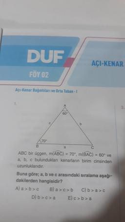 DUF
FÖY 02
Açı-Kenar Bağıntıları ve Orta Taban - I
1.
70°
A
60°
b
AÇI-KENAR
B
a
C
ABC bir üçgen, m(ABC) = 70°, m(BAC) = 60° ve
a, b, c bulundukları kenarların birim cinsinden
uzunluklarıdır.
Buna göre; a, b ve c arasındaki sıralama aşağı-
dakilerden hangisidir?
A) a>b>c B) a>c>b C) b>a>c
D) b>c> a E) c>b>a
3.