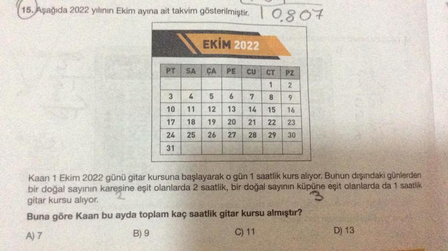 15. Aşağıda 2022 yılının Ekim ayına ait takvim gösterilmiştir. 1 0807
EKİM 2022
PT
3
10
17
24
31
SA
ÇA
PE CU
9
4
5
11 12
13
18
19
20
21
25
26 27 28
7
CT PZ
1
2
9
16
23
8522
14 15
29
30
Kaan 1 Ekim 2022 günü gitar kursuna başlayarak o gün 1 saatlik kurs alı