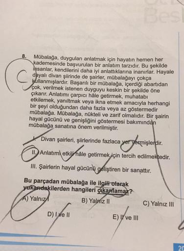 8.
C
Mübalağa, duyguları anlatmak için hayatın hemen her
kademesinde başvurulan bir anlatım tarzıdır. Bu şekilde
insanlar, kendilerini daha iyi anlattıklarına inanırlar. Hayale
dayalı divan şiirinde de şairler, mübalağayı çokça
kullanmışlardır. Başarılı bi