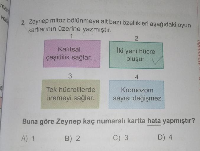 mali
verile
2. Zeynep mitoz bölünmeye ait bazı özellikleri aşağıdaki oyun
kartlarının üzerine yazmıştır.
1
Kalıtsal
çeşitlilik sağlar.
3
Tek hücrelilerde
üremeyi sağlar.
2
İki yeni hücre
oluşur.
4
Kromozom
sayısı değişmez.
Buna göre Zeynep kaç numaralı kar