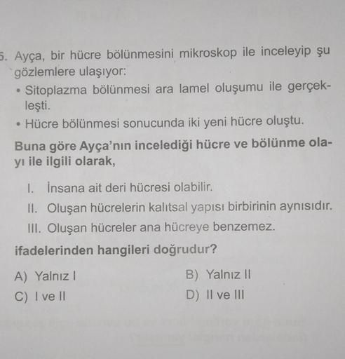 5. Ayça, bir hücre bölünmesini mikroskop ile inceleyip şu
gözlemlere ulaşıyor:
• Sitoplazma bölünmesi ara lamel oluşumu ile gerçek-
leşti.
• Hücre bölünmesi sonucunda iki yeni hücre oluştu.
Buna göre Ayça'nın incelediği hücre ve bölünme ola-
yı ile ilgili