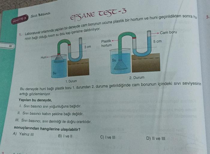 82
UNITE 3
SIVI BASINCL
EFSANE TEST-3
1. Laboratuvar ortamında yapılan bir deneyde cam borunun ucuna plastik bir hortum ve huni geçirildikten
ninin bağlı olduğu kısım su dolu kap içerisine daldırılıyor.
AU
Huni
Su
3 cm
Plastik-
hortum
Su
9
C) I ve III
- Ca