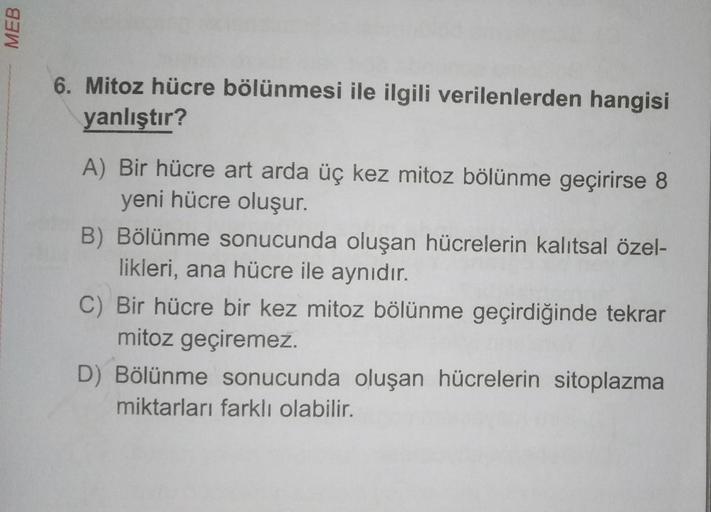 MEB
6. Mitoz hücre bölünmesi ile ilgili verilenlerden hangisi
yanlıştır?
A) Bir hücre art arda üç kez mitoz bölünme geçirirse 8
yeni hücre oluşur.
B) Bölünme sonucunda oluşan hücrelerin kalıtsal özel-
likleri, ana hücre ile aynıdır.
C) Bir hücre bir kez mi