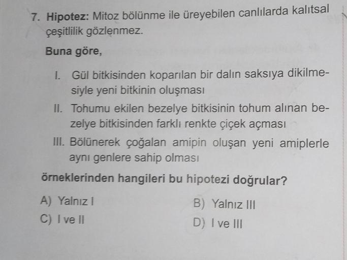 7. Hipotez: Mitoz bölünme ile üreyebilen canlılarda kalıtsal
çeşitlilik gözlenmez.
Buna göre,
I. Gül bitkisinden koparılan bir dalın saksıya dikilme-
siyle yeni bitkinin oluşması
II. Tohumu ekilen bezelye bitkisinin tohum alınan be-
zelye bitkisinden farkl