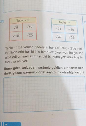 25)
Tablo - 1
√16
√12
✓20
Tablo-2
√24
32
√28
√36
Tablo - 1'de verilen ifadelerin her biri Tablo - 2'de veri-
len ifadelerin her biri ile birer kez çarpılıyor. Bu şekilde
elde edilen sayıların her biri bir karta yazılarak boş bir
torbaya atılıyor.
Buna göre