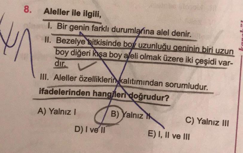 8. Aleller ile ilgili,
I. Bir genin farklı durumlarına alel denir.
II. Bezelye bitkisinde boy uzunluğu geninin biri uzun
boy diğeri kısa boy aleli olmak üzere iki çeşidi var-
dır.
III. Aleller özelliklerin kalıtımından sorumludur.
ifadelerinden hangileri d