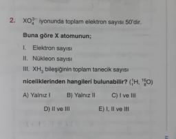 2. XO3 iyonunda toplam elektron sayısı 50'dir.
4
Buna göre X atomunun;
1. Elektron sayısı
II. Nükleon sayısı
III. XH3 bileşiğinin toplam tanecik sayısı
niceliklerinden hangileri bulunabilir? (H, ¹0)
8
A) Yalnız I
B) Yalnız II
C) I ve III
D) II ve III
E) I, II ve Itl
1J