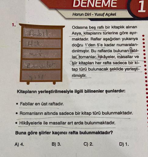 1.
Ffabil
MAT
DENEME
Harun Diri - Yusuf Açıkel
Odasına beş raflı bir kitaplık alınan
Asya, kitaplarını türlerine göre ayır-
maktadır. Raflar aşağıdan yukarıya
doğru 1'den 5'e kadar numaralan-
dırılmıştır. Bu raflarda bulunan fabl-
lar, romanlar, hikâyeler,