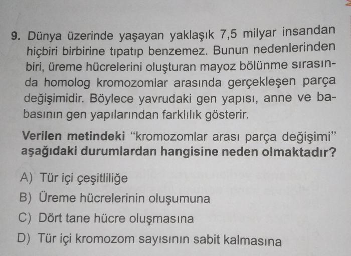 9. Dünya üzerinde yaşayan yaklaşık 7,5 milyar insandan
hiçbiri birbirine tipatıp benzemez. Bunun nedenlerinden
biri, üreme hücrelerini oluşturan mayoz bölünme sırasın-
da homolog kromozomlar arasında gerçekleşen parça
değişimidir. Böylece yavrudaki gen yap