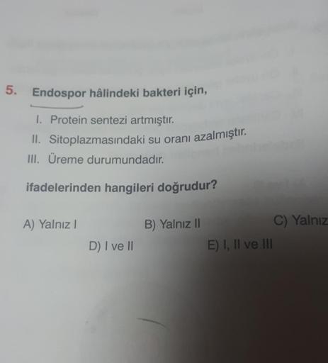 5. Endospor hâlindeki bakteri için,
I. Protein sentezi artmıştır.
II. Sitoplazmasındaki su oranı azalmıştır.
III. Üreme durumundadır.
ifadelerinden hangileri doğrudur?
A) Yalnız I
D) I ve II
B) Yalnız II
E) I, II ve III
C) Yalnız