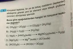 1. Kimyasal tepkime, bir ya da birkaç maddenin (tepkenler)
etkileşime girerek yeni bir element veya bileşik grubuna
(ürünler) dönüşmesi işlemidir.
Buna göre aşağıdakilerden hangisi bir kimyasal tepki-
me değildir?
A) CH4(9) +202(g) → CO₂(g) + 2H₂O(g)
B) 2H2(g) + O₂(g) →→→ 2H₂O(g)
-
C) Mg(k) + 2HNO3(suda) →→→ Mg(NO3)2(suda) + H₂(g)
D) MgCl₂(k)-
->> Mg2+(suda) + 2Cl(suda)
E) 2KCIO3(k) 2KCI(k) + 30₂(g)
Orbital Yayınları