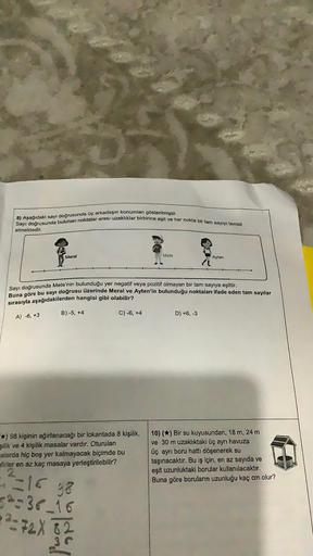 Sayı doğrusunda bulunan noktalar arası uzaklıklar birbirine eşit ve her nokta bir tam sayıyı temsil
8) Aşağıdaki sayı doğrusunda üç arkadaşın konumları gösterilmiştir.
etmektedir.
Meral
A) -6, +3
Sayı doğrusunda Mete'nin bulunduğu yer negatif veya pozitif