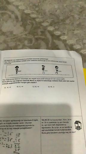 Sayı doğrusunda bulunan noktalar arası uzaklıklar birbirine eşit ve her nokta bir tam sayıyı temsil
8) Aşağıdaki sayı doğrusunda üç arkadaşın konumları gösterilmiştir.
etmektedir.
Meral
A) -6, +3
Sayı doğrusunda Mete'nin bulunduğu yer negatif veya pozitif 