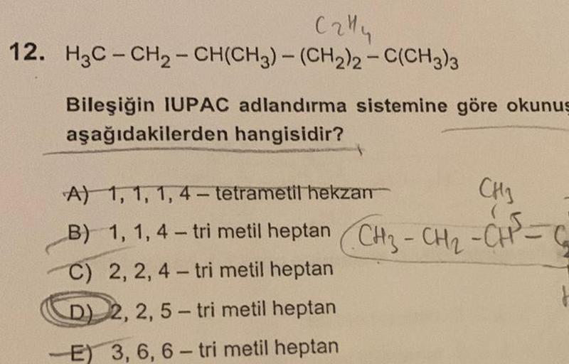 C2414
12. H3C-CH₂-CH(CH3)-(CH2)2-C(CH3)3
Bileşiğin IUPAC adlandırma sistemine göre okunuş
aşağıdakilerden hangisidir?
CH3
CH₂ CH² - G
A) 1, 1, 1,4-tetrametil hekzan
B) 1, 1,4 – tri metil heptan Chi-CH-CH
C) 2, 2, 4-tri metil heptan
D) 2, 2, 5-tri metil hep