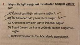 1. Mayoz ile ilgili aşağıdaki ifadelerden hangisi yanlış-
tır?
A) Kalıtsal çeşitliliğin artmasını sağlar.
B) Bir hücreden dört yavru hücre oluşur.
C) Kromozom sayısının yarıya inmesini sağlar.
D) Eşeyli üreyen canlıların çoğunda gamet oluşumunu
sağlar.
E) Diploit kromozomlu tüm hücrelerde gerçekleşir.