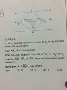 5.
B
G₁
A
G3
D
C
Buna göre, A(G,G₂G₂) kaç br²dir?
A) 8
B) 10
C) 12
d₁
d₂
d₁ // d₂ // dz
d₁ ve d₂ doğruları arasındaki uzaklık ile d₂ ve da doğruları
arasındaki uzaklık eşittir.
D) 14
-d₂
ABD, ADC, BDC birer üçgendir.
G3
BDC üçgensel bölgesinin alanı 36 br² ve G₁, G₂ ve G₂
sırasıyla ABD, ADC ve BDC üçgensel bölgelerinin ağırlık
merkezidir.
E) 16