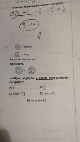 8.
sin arccos-
5
ifadesinin değeri
1
5
A)
5
y
B)
2/
1
X = arctanx
= siny
2
aşağıdakilerden
√2
5
090
J
4
biçiminde tanımlanıyor.
Buna göre,
C)
= y
mir
D)
hangisidir?
E)
E) arctan(sin1°)
√21
5
eşitliğini sağlayan y değeri aşağıdakilerden
hangisidir?
A) 1
C) arcsin
B)
D) tan(sin1°)
2
√21
11