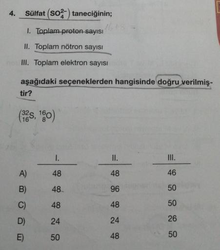 4. Sülfat (SO2 taneciğinin;
1. Toplam proton sayısı
II. Toplam nötron sayısı
III. Toplam elektron sayısı
aşağıdaki seçeneklerden hangisinde doğru verilmiş-
tir?
(325, 160)
16
A)
B)
C)
D)
E)
16+8
1.
48
48
48
24
50
II.
48
96
48
24
48
III.
46
50
50
26
50