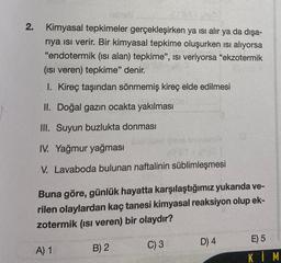 2.
Kimyasal tepkimeler gerçekleşirken ya ısı alır ya da dışa-
riya ısı verir. Bir kimyasal tepkime oluşurken ısı alıyorsa
"endotermik (ısı alan) tepkime", ISI veriyorsa "ekzotermik
(ısı veren) tepkime" denir.
1. Kireç taşından sönmemiş kireç elde edilmesi
II. Doğal gazın ocakta yakılması
III. Suyun buzlukta donması
IV. Yağmur yağması
V. Lavaboda bulunan naftalinin süblimleşmesi
Buna göre, günlük hayatta karşılaştığımız yukarıda ve-
rilen olaylardan kaç tanesi kimyasal reaksiyon olup ek-
zotermik (ısı veren) bir olaydır?
C) 3
A) 1
B) 2
D) 4
E) 5
KİM