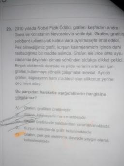 20. 2010 yılında Nobel Fizik Ödülü, grafeni keşfeden Andre
Geim ve Konstantin Novoselov'a verilmişti. Grafen, grafitin
selobant kullanılarak katmanlara ayrılmasıyla imal edildi.
Pek bilmediğimiz grafit, kurşun kalemlerimizin içinde dahi
rastladığımız bir madde aslında. Grafen ise ince ama aynı
zamanda dayanıklı olması yönünden oldukça dikkat çekici.
Birçok elektronik devrede ve pilde verimin artması için
grafen kullanmaya yönelik çalışmalar mevcut. Ayrıca
grafen, bilgisayarın ham maddesi olan silikonun yerine
geçmeye aday.
Bu parçadan hareketle aşağıdakilerin hangisine
ulaşılamaz?
A) Grafen, grafitten üretilmiştir.
B) Silikon, bilgisayarın ham maddesidir.
C Grafen üretiminde selobanttan yararlanılmaktadır.
D) Kurşun kalemlerde grafit bulunmaktadır.
E) Grafen, pek çok elektronik devrede yaygın olarak
kullanılmaktadır.