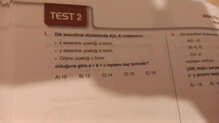 1.
TEST 2
Dik koordinat düzleminde A(3, 4) noktasının;
. x eksenine uzaklığı a birim,
●
y eksenine uzaklığı b birim,
Orijine uzaklığı c birim
olduğuna göre a + b + c toplamı kaç birimdir?
A) 10
B) 12
C) 14
D) 16
●
E) 18
ANALITIK
Noi
4. Dik koordinat düzlem