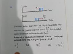 8.
A)
3
Duvar
N|C
Duvar
2P
X
X
Şekildeki yatay düzlemde 2P büyüklüğündeki mo-
3P
büyüklüğün-
mentum ile duvara çarpan X cismi, 2
deki momentum ile duvardan dönüyor.
Buna göre, çarpışma esnasında duvarın cisme uy-
guladığı itme kaç P büyüklüğünde olur?
B) 2
D) 3
E) 17/12
C)
3PP
5
Yatay
Yatay