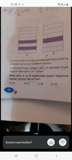 21:26 +
04-35 " = 47
B
A
Aysel bir birine eş iki kartı görseldeki gibi kendi içinde eş
parçalara ayırıp bazı bölmelerini boyuyor.
92
A kartındaki boyalı bölgenin alanı, B kartındaki boyalı
bölgenin alanından 9 cm² fazladır.
Çözümü nasıl buldun?
Vo))
Buna g