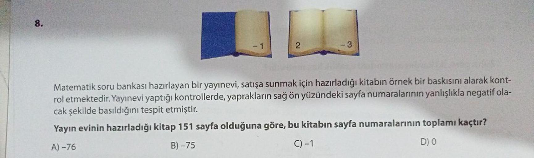 8.
- 1
2
-3
Matematik soru bankası hazırlayan bir yayınevi, satışa sunmak için hazırladığı kitabın örnek bir baskısını alarak kont-
rol etmektedir. Yayınevi yaptığı kontrollerde, yaprakların sağ ön yüzündeki sayfa numaralarının yanlışlıkla negatif ola-
cak