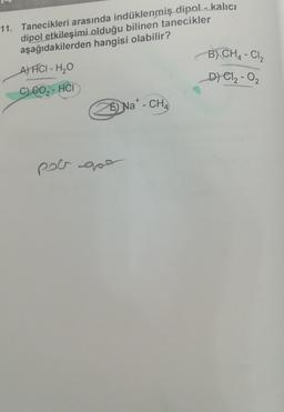 11. Tanecikleri arasında indüklenmiş dipol - kalıcı
dipol etkileşimi olduğu bilinen tanecikler
aşağıdakilerden hangisi olabilir?
A) FCI - H₂O
C) CO₂-HCI
+
É) Na* - CH₂
pol que
B) CH4 - Cl₂
_D) C1₂ - 0₂