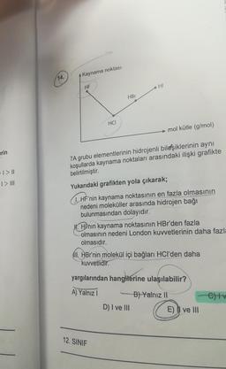 erin
>I> ||
1> III
14.
Kaynama noktası
HF
HCI
HBr
HI
7A grubu elementlerinin hidrojenli bileşiklerinin aynı
koşullarda kaynama noktaları arasındaki ilişki grafikte
belirtilmiştir.
Yukarıdaki grafikten yola çıkarak;
1. HF'nin kaynama noktasının en fazla olmasının
nedeni moleküller arasında hidrojen bağı
bulunmasından dolayıdır.
12. SINIF
mol kütle (g/mol)
H. Hỳnin kaynama noktasının HBr'den fazla
olmasının nedeni London kuvvetlerinin daha fazla
olmasıdır.
II. HBr'nin molekül içi bağları HCI'den daha
kuvvetlidir.
yargılarından hangilerine ulaşılabilir?
A) Yalnız I
B) Yalnız II
D) I ve III
E) ve III
C)tv