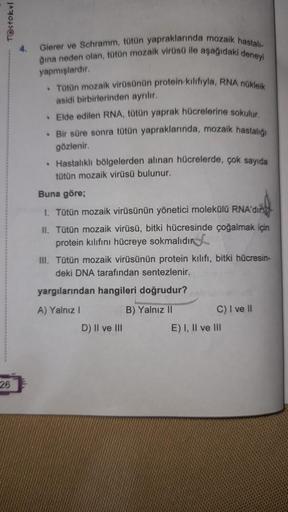 T@stokul
26
4.
Gierer ve Schramm, tütün yapraklarında mozaik hastalı-
ğına neden olan, tütün mozaik virüsü ile aşağıdaki deneyi
yapmışlardır.
. Tütün mozaik virüsünün protein kilifiyla, RNA nükleik
asidi birbirlerinden ayrılır.
• Elde edilen RNA, tütün yap