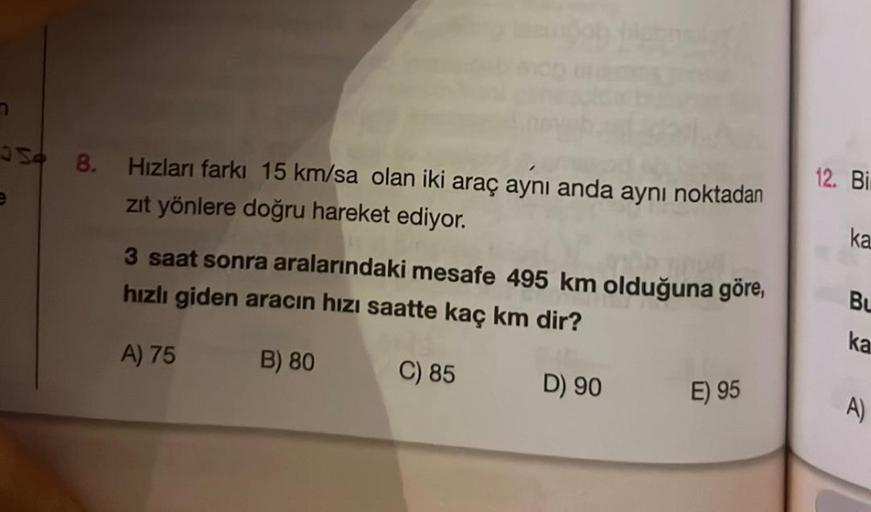 7
S 8. Hızları farkı 15 km/sa olan iki araç aynı anda aynı noktadan
zıt yönlere doğru hareket ediyor.
ww
3 saat sonra aralarındaki mesafe 495 km olduğuna göre,
hızlı giden aracın hızı saatte kaç km dir?
A) 75
B) 80
C) 85
D) 90
E) 95
12. Bi
ka
Bu
ka
A)