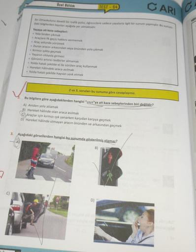 7
10
CARI
An Ortaokuluna davetli bir trafik polisi, öğrencilere sadece yayalarla ilgili bir sunum yapmıştır. Bu sunum
daki bilgilerden bazıları aşağıda yer almaktadır.
Özel Bölüm
Yayaya ait kaza sebepleri:
Yola birden çıkmak
TEST-64
- Araçlara ilk geçiş ha