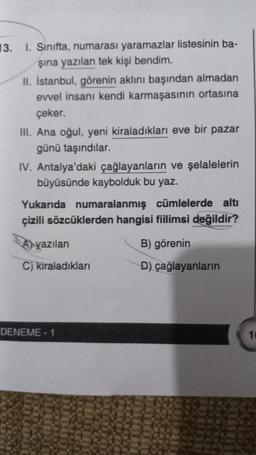 13. I. Sınıfta, numarası yaramazlar listesinin ba-
şına yazılan tek kişi bendim.
II. İstanbul, görenin aklını başından almadan
evvel insanı kendi karmaşasının ortasına
çeker.
III. Ana oğul, yeni kiraladıkları eve bir pazar
günü taşındılar.
IV. Antalya'daki çağlayanların ve şelalelerin
büyüsünde kaybolduk bu yaz.
Yukarıda numaralanmış cümlelerde altı
çizili sözcüklerden hangisi fiilimsi değildir?
B) görenin
D) çağlayanların
yazılan
C) kiraladıkları
DENEME-1