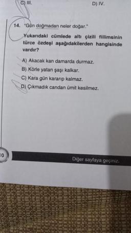 10
C) III.
D) IV.
14. "Gün doğmadan neler doğar."
Yukarıdaki cümlede altı çizili fiilimsinin
türce özdeşi aşağıdakilerden hangisinde
vardır?
A) Akacak kan damarda durmaz.
B) Körle yatan şaşı kalkar.
C) Kara gün kararıp kalmaz.
D) Çıkmadık candan ümit kesilmez.
Diğer sayfaya geçiniz.