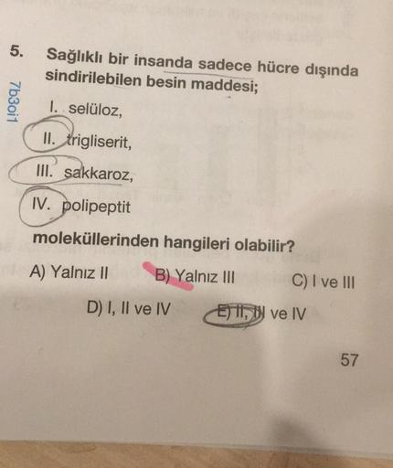 5.
7b30i1
Sağlıklı bir insanda sadece hücre dışında
sindirilebilen besin maddesi;
I. selüloz,
II. trigliserit,
III. sakkaroz,
IV. polipeptit
moleküllerinden hangileri olabilir?
A) Yalnız II
B) Yalnız III
D) I, II ve IV
C) I ve III
Ei, ve IV
57